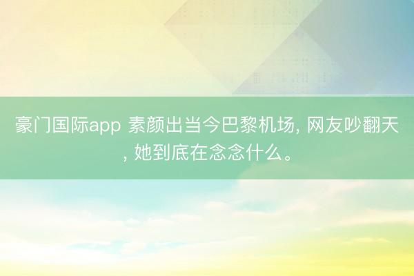 豪门国际app 素颜出当今巴黎机场, 网友吵翻天, 她到底在念念什么。