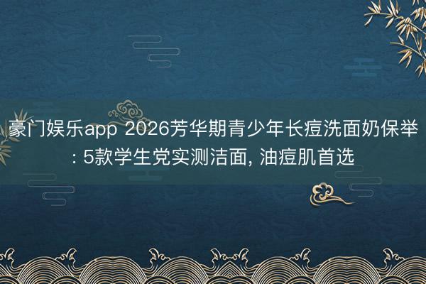 豪门娱乐app 2026芳华期青少年长痘洗面奶保举: 5款学生党实测洁面， 油痘肌首选