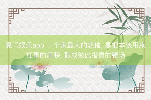豪门娱乐app 一个家最大的悲催， 是把本该用来扛事的肩膀， 酿成彼此指责的靶场