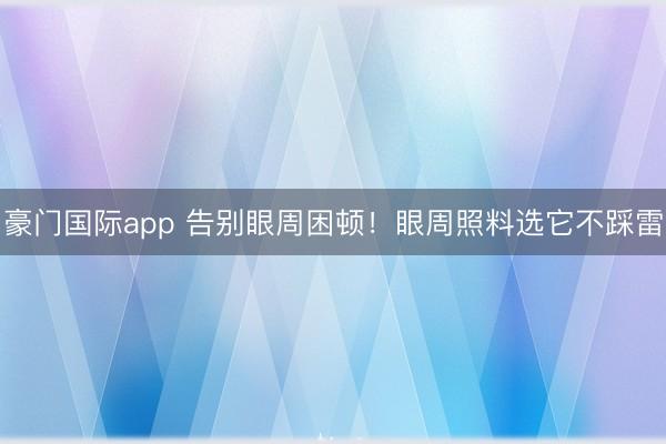 豪门国际app 告别眼周困顿！眼周照料选它不踩雷